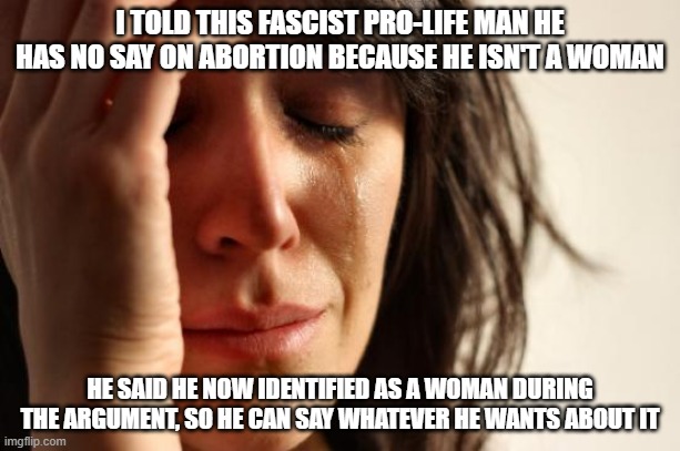 The left doesn't even know what a woman is. Play by their rules and watch their heads explode. | I TOLD THIS FASCIST PRO-LIFE MAN HE HAS NO SAY ON ABORTION BECAUSE HE ISN'T A WOMAN; HE SAID HE NOW IDENTIFIED AS A WOMAN DURING THE ARGUMENT, SO HE CAN SAY WHATEVER HE WANTS ABOUT IT | image tagged in memes,first world problems | made w/ Imgflip meme maker