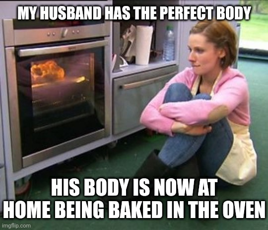 Baked food | MY HUSBAND HAS THE PERFECT BODY; HIS BODY IS NOW AT HOME BEING BAKED IN THE OVEN | image tagged in bake off watching,dark humor,husband,oven,memes,baked | made w/ Imgflip meme maker