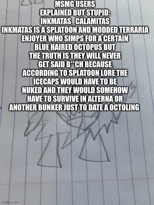 Msmg explain stupid 3 | MSMG USERS EXPLAINED BUT STUPID: INKMATAS_CALAMITAS
INKMATAS IS A SPLATOON AND MODDED TERRARIA ENJOYER WHO SIMPS FOR A CERTAIN BLUE HAIRED OCTOPUS BUT THE TRUTH IS THEY WILL NEVER GET SAID B**CH BECAUSE ACCORDING TO SPLATOON LORE THE ICECAPS WOULD HAVE TO BE NUKED AND THEY WOULD SOMEHOW HAVE TO SURVIVE IN ALTERNA OR ANOTHER BUNKER JUST TO DATE A OCTOLING | image tagged in small shadronia | made w/ Imgflip meme maker