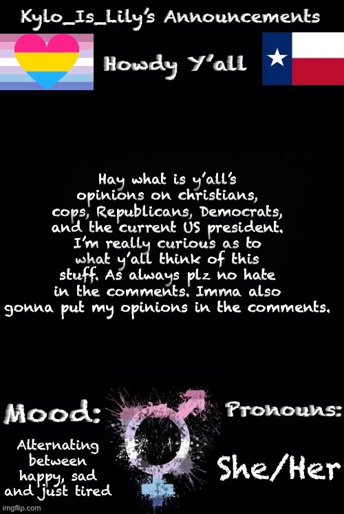 Plz be respectful of other ppls opinions | Hay what is y’all’s opinions on christians, cops, Republicans, Democrats, and the current US president. I’m really curious as to what y’all think of this stuff. As always plz no hate in the comments. Imma also gonna put my opinions in the comments. She/Her; Alternating between happy, sad and just tired | image tagged in lilys new temp | made w/ Imgflip meme maker