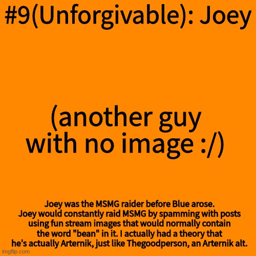 Blank Transparent Square Meme | #9(Unforgivable): Joey; (another guy with no image :/); Joey was the MSMG raider before Blue arose. Joey would constantly raid MSMG by spamming with posts using fun stream images that would normally contain the word "bean" in it. I actually had a theory that he's actually Arternik, just like Thegoodperson, an Arternik alt. | image tagged in memes,blank transparent square | made w/ Imgflip meme maker