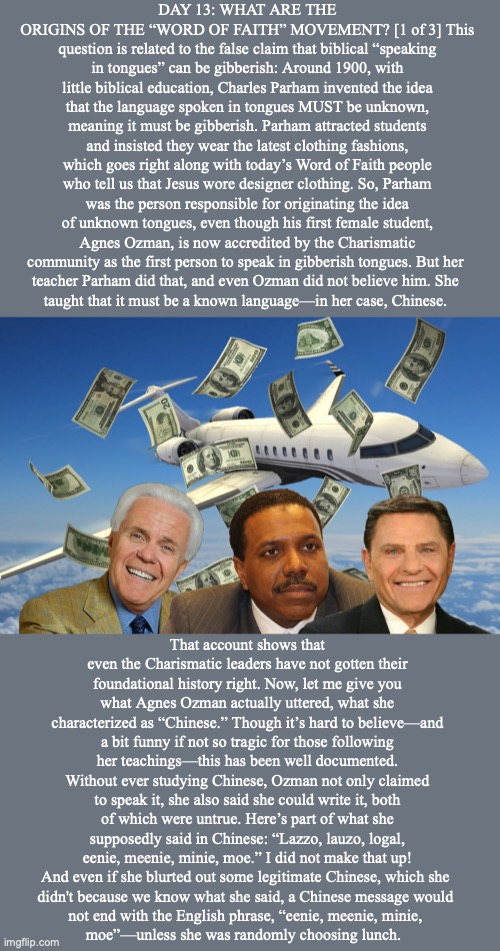 DAY 13: WHAT ARE THE ORIGINS OF THE “WORD OF FAITH” MOVEMENT? [1 of 3] This question is related to the false claim that biblical “speaking in tongues” can be gibberish: Around 1900, with little biblical education, Charles Parham invented the idea that the language spoken in tongues MUST be unknown, meaning it must be gibberish. Parham attracted students and insisted they wear the latest clothing fashions, which goes right along with today’s Word of Faith people who tell us that Jesus wore designer clothing. So, Parham was the person responsible for originating the idea of unknown tongues, even though his first female student, Agnes Ozman, is now accredited by the Charismatic community as the first person to speak in gibberish tongues. But her 
teacher Parham did that, and even Ozman did not believe him. She 
taught that it must be a known language—in her case, Chinese. That account shows that even the Charismatic leaders have not gotten their foundational history right. Now, let me give you what Agnes Ozman actually uttered, what she characterized as “Chinese.” Though it’s hard to believe—and a bit funny if not so tragic for those following her teachings—this has been well documented. Without ever studying Chinese, Ozman not only claimed to speak it, she also said she could write it, both of which were untrue. Here’s part of what she supposedly said in Chinese: “Lazzo, lauzo, logal, eenie, meenie, minie, moe.” I did not make that up! And even if she blurted out some legitimate Chinese, which she 
didn't because we know what she said, a Chinese message would 
not end with the English phrase, “eenie, meenie, minie, 
moe”—unless she was randomly choosing lunch. | image tagged in jesus | made w/ Imgflip meme maker