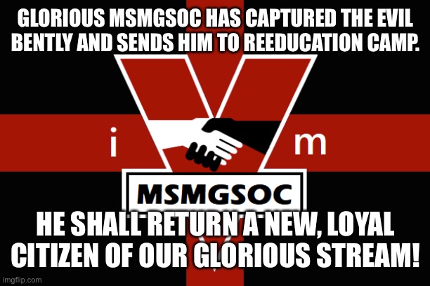 MSMGSOC flag | GLORIOUS MSMGSOC HAS CAPTURED THE EVIL BENTLY AND SENDS HIM TO REEDUCATION CAMP. HE SHALL RETURN A NEW, LOYAL CITIZEN OF OUR GLORIOUS STREAM! | image tagged in msmgsoc flag | made w/ Imgflip meme maker