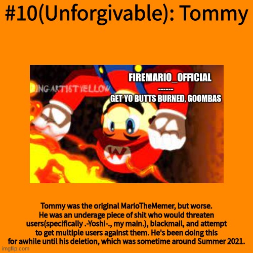 Blank Transparent Square Meme | #10(Unforgivable): Tommy; Tommy was the original MarioTheMemer, but worse. He was an underage piece of shit who would threaten users(specifically .-Yoshi-., my main.), blackmail, and attempt to get multiple users against them. He's been doing this for awhile until his deletion, which was sometime around Summer 2021. | image tagged in memes,blank transparent square | made w/ Imgflip meme maker