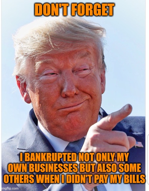 Trump pointing | DON'T FORGET I BANKRUPTED NOT ONLY MY OWN BUSINESSES BUT ALSO SOME OTHERS WHEN I DIDN'T PAY MY BILLS | image tagged in trump pointing | made w/ Imgflip meme maker