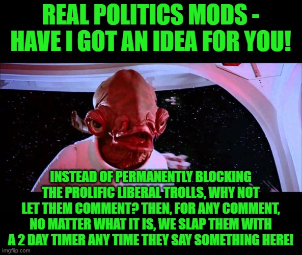 It could work! I think that they'd take the bait! | REAL POLITICS MODS - HAVE I GOT AN IDEA FOR YOU! INSTEAD OF PERMANENTLY BLOCKING THE PROLIFIC LIBERAL TROLLS, WHY NOT LET THEM COMMENT? THEN, FOR ANY COMMENT, NO MATTER WHAT IT IS, WE SLAP THEM WITH A 2 DAY TIMER ANY TIME THEY SAY SOMETHING HERE! | image tagged in it's a trap | made w/ Imgflip meme maker