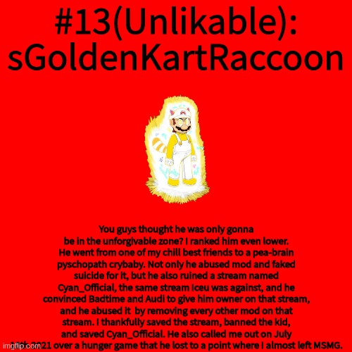 Blank Transparent Square Meme | #13(Unlikable): sGoldenKartRaccoon; You guys thought he was only gonna be in the unforgivable zone? I ranked him even lower. He went from one of my chill best friends to a pea-brain pyschopath crybaby. Not only he abused mod and faked suicide for it, but he also ruined a stream named Cyan_Official, the same stream Iceu was against, and he convinced Badtime and Audi to give him owner on that stream, and he abused it  by removing every other mod on that stream. I thankfully saved the stream, banned the kid, and saved Cyan_Official. He also called me out on July 10th 2021 over a hunger game that he lost to a point where I almost left MSMG. | image tagged in memes,blank transparent square | made w/ Imgflip meme maker