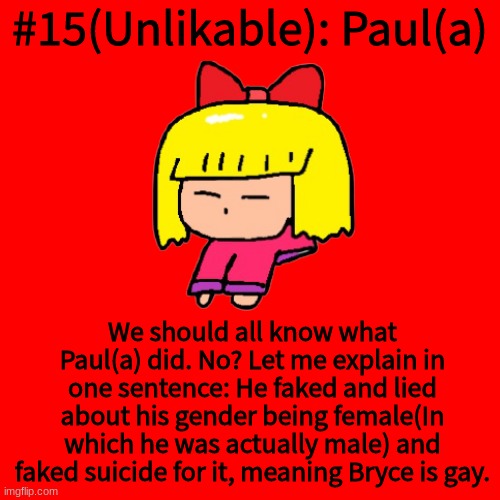 Blank Transparent Square Meme | #15(Unlikable): Paul(a); We should all know what Paul(a) did. No? Let me explain in one sentence: He faked and lied about his gender being female(In which he was actually male) and faked suicide for it, meaning Bryce is gay. | image tagged in memes,blank transparent square | made w/ Imgflip meme maker