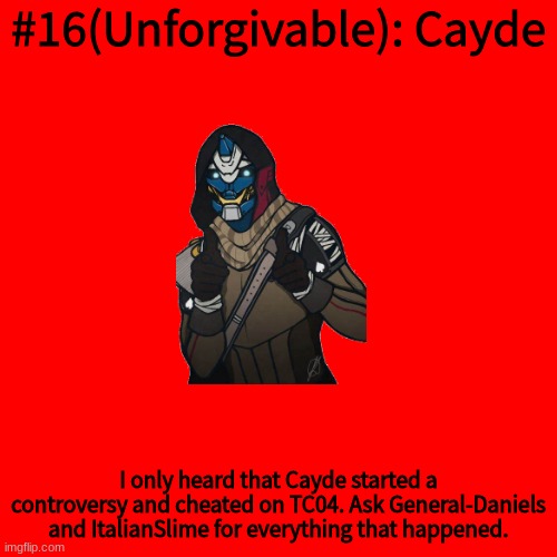 Blank Transparent Square Meme | #16(Unforgivable): Cayde; I only heard that Cayde started a controversy and cheated on TC04. Ask General-Daniels and ItalianSlime for everything that happened. | image tagged in memes,blank transparent square | made w/ Imgflip meme maker