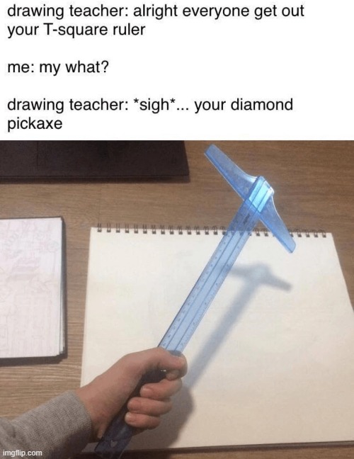 Say it | DRAWING TEACHER: *SIGH*... YOUR DIAMOND PICKAXE; DRAWING TEACHER: ALRIGHT EVERYONE GET OUT YOUR T-SHAPE RULER; ME: MY WHAT? | image tagged in diamonds | made w/ Imgflip meme maker
