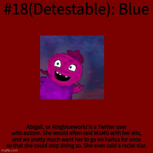 Blank Transparent Square Meme | #18(Detestable): Blue; Abigail, or Abigblueworld is a Twitter user with autism. She would often raid MSMG with her alts, and we pretty much want her to go on haitus for once so that she could stop doing so. She even said a racial slur. | image tagged in memes,blank transparent square | made w/ Imgflip meme maker