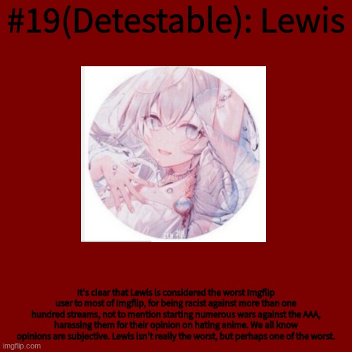 Blank Transparent Square Meme | #19(Detestable): Lewis; It's clear that Lewis is considered the worst Imgflip user to most of Imgflip, for being racist against more than one hundred streams, not to mention starting numerous wars against the AAA, harassing them for their opinion on hating anime. We all know opinions are subjective. Lewis isn't really the worst, but perhaps one of the worst. | image tagged in memes,blank transparent square | made w/ Imgflip meme maker