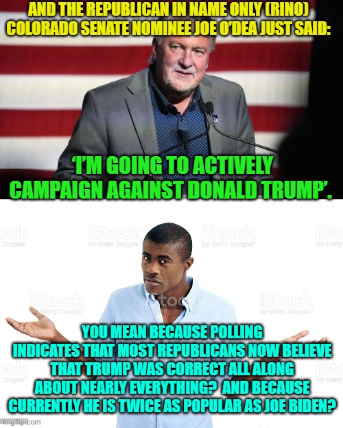This Senate candidate is clearly smoking too much of the strong stuff. | AND THE REPUBLICAN IN NAME ONLY (RINO) COLORADO SENATE NOMINEE JOE O’DEA JUST SAID:; ‘I’M GOING TO ACTIVELY CAMPAIGN AGAINST DONALD TRUMP’. YOU MEAN BECAUSE POLLING INDICATES THAT MOST REPUBLICANS NOW BELIEVE THAT TRUMP WAS CORRECT ALL ALONG ABOUT NEARLY EVERYTHING?  AND BECAUSE CURRENTLY HE IS TWICE AS POPULAR AS JOE BIDEN? | image tagged in up in smoke | made w/ Imgflip meme maker