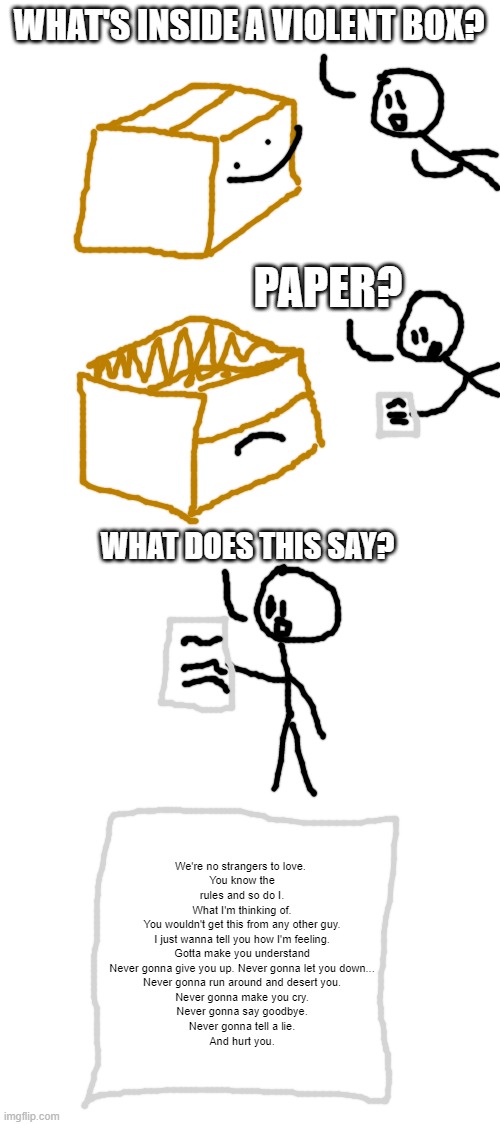 imagine if this wone quirk will actually help in anything | WHAT'S INSIDE A VIOLENT BOX? PAPER? WHAT DOES THIS SAY? We're no strangers to love. 
You know the rules and so do I.
What I'm thinking of.
You wouldn't get this from any other guy.
I just wanna tell you how I'm feeling.
Gotta make you understand
Never gonna give you up. Never gonna let you down...
Never gonna run around and desert you.
Never gonna make you cry.
Never gonna say goodbye.
Never gonna tell a lie.
And hurt you. | image tagged in blank white template | made w/ Imgflip meme maker