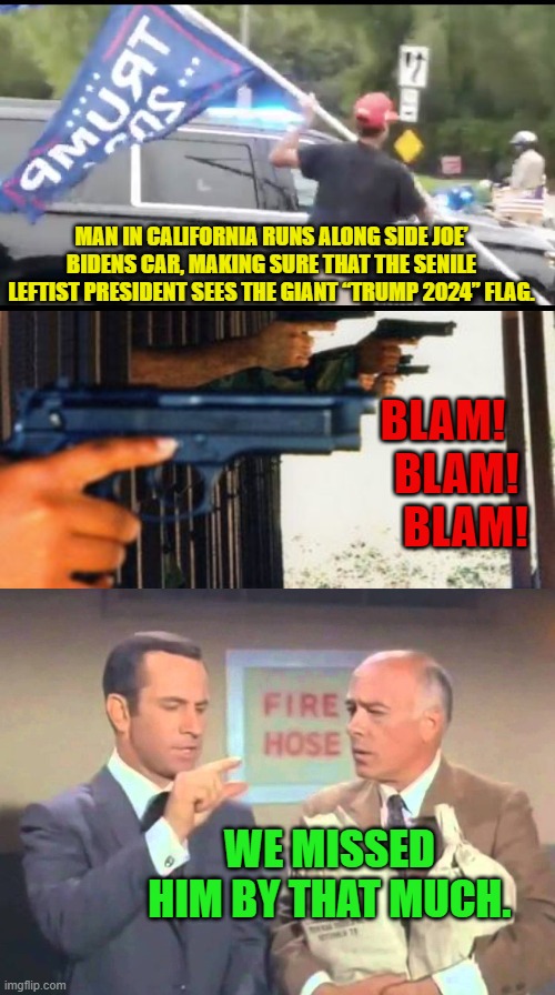 Actually senile Biden probably joined in, muttering, "Let's go Brandon." | MAN IN CALIFORNIA RUNS ALONG SIDE JOE’ BIDENS CAR, MAKING SURE THAT THE SENILE LEFTIST PRESIDENT SEES THE GIANT “TRUMP 2024” FLAG. BLAM!  
 BLAM!
   BLAM! WE MISSED HIM BY THAT MUCH. | image tagged in yep | made w/ Imgflip meme maker