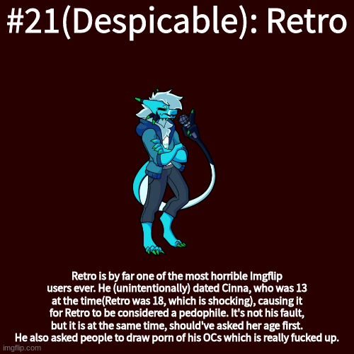 Blank Transparent Square Meme | #21(Despicable): Retro; Retro is by far one of the most horrible Imgflip users ever. He (unintentionally) dated Cinna, who was 13 at the time(Retro was 18, which is shocking), causing it for Retro to be considered a pedophile. It's not his fault, but it is at the same time, should've asked her age first. He also asked people to draw porn of his OCs which is really fucked up. | image tagged in memes,blank transparent square | made w/ Imgflip meme maker