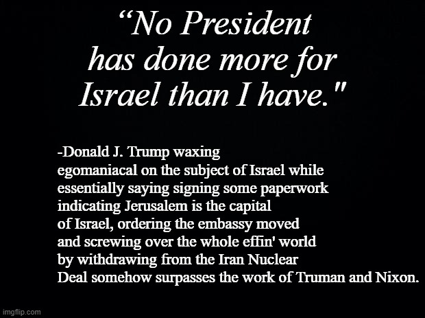 Egomaniacs gonna egomaniac. | “No President has done more for Israel than I have."; -Donald J. Trump waxing egomaniacal on the subject of Israel while essentially saying signing some paperwork indicating Jerusalem is the capital of Israel, ordering the embassy moved and screwing over the whole effin' world by withdrawing from the Iran Nuclear Deal somehow surpasses the work of Truman and Nixon. | image tagged in black background | made w/ Imgflip meme maker