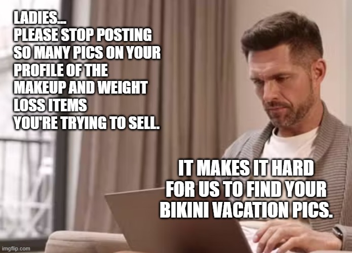 #helpthestalkers | LADIES...

PLEASE STOP POSTING 
SO MANY PICS ON YOUR PROFILE OF THE MAKEUP AND WEIGHT LOSS ITEMS YOU'RE TRYING TO SELL. IT MAKES IT HARD FOR US TO FIND YOUR BIKINI VACATION PICS. | image tagged in internet,pictures,girls,bikini,stalking | made w/ Imgflip meme maker