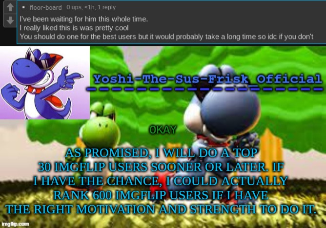 AS PROMISED, I WILL DO A TOP 30 IMGFLIP USERS SOONER OR LATER. IF I HAVE THE CHANCE, I COULD ACTUALLY RANK 600 IMGFLIP USERS IF I HAVE THE RIGHT MOTIVATION AND STRENGTH TO DO IT. OKAY | image tagged in yoshi_official announcement temp v8 | made w/ Imgflip meme maker