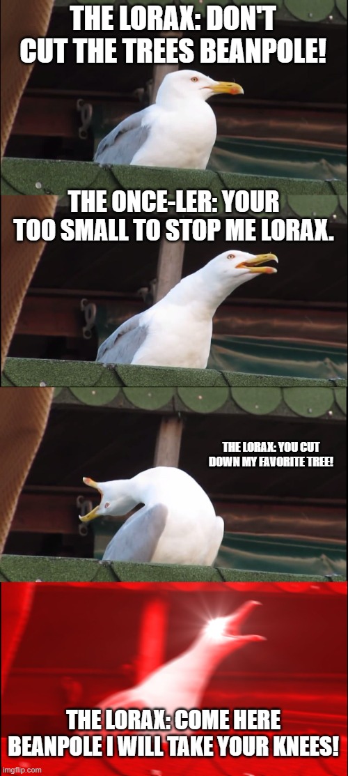 Both the lorax and once-ler are fighting. | THE LORAX: DON'T CUT THE TREES BEANPOLE! THE ONCE-LER: YOUR TOO SMALL TO STOP ME LORAX. THE LORAX: YOU CUT DOWN MY FAVORITE TREE! THE LORAX: COME HERE BEANPOLE I WILL TAKE YOUR KNEES! | image tagged in memes,inhaling seagull | made w/ Imgflip meme maker