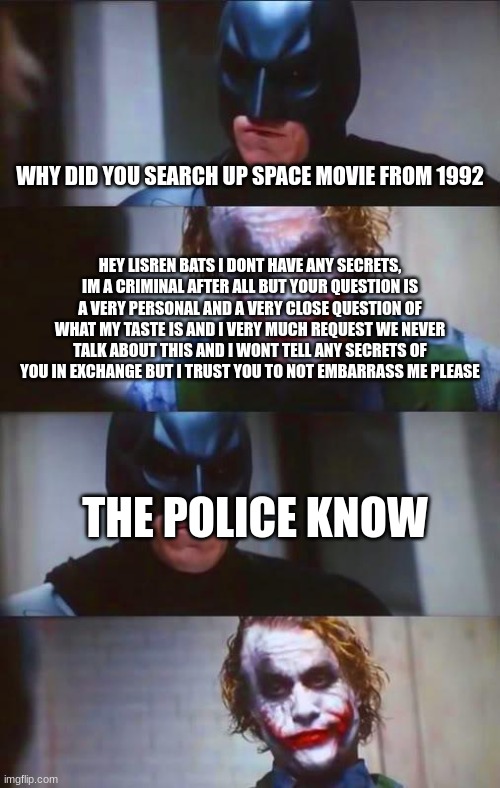 bruh | WHY DID YOU SEARCH UP SPACE MOVIE FROM 1992; HEY LISREN BATS I DONT HAVE ANY SECRETS, IM A CRIMINAL AFTER ALL BUT YOUR QUESTION IS A VERY PERSONAL AND A VERY CLOSE QUESTION OF WHAT MY TASTE IS AND I VERY MUCH REQUEST WE NEVER TALK ABOUT THIS AND I WONT TELL ANY SECRETS OF YOU IN EXCHANGE BUT I TRUST YOU TO NOT EMBARRASS ME PLEASE; THE POLICE KNOW | image tagged in batman joker panel | made w/ Imgflip meme maker