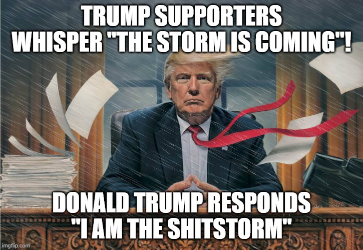 Trump storm | TRUMP SUPPORTERS WHISPER "THE STORM IS COMING"! DONALD TRUMP RESPONDS "I AM THE SHITSTORM" | image tagged in trump storm | made w/ Imgflip meme maker