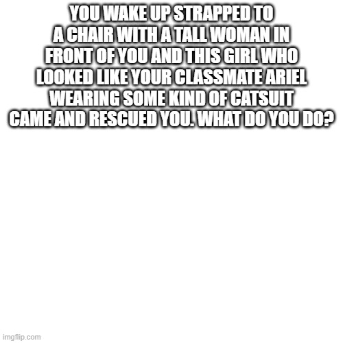 Blank Transparent Square Meme | YOU WAKE UP STRAPPED TO A CHAIR WITH A TALL WOMAN IN FRONT OF YOU AND THIS GIRL WHO LOOKED LIKE YOUR CLASSMATE ARIEL WEARING SOME KIND OF CATSUIT CAME AND RESCUED YOU. WHAT DO YOU DO? | image tagged in memes,blank transparent square | made w/ Imgflip meme maker