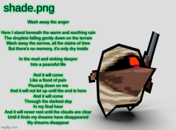 shade.png's  bandit temp. | Wash away the anger
 
Here I stand beneath the warm and soothing rain
The droplets falling gently down on the terrain
Wash away the sorrow, all the stains of time
But there's no memory, it's only dry inside
 
In the mud and sinking deeper
Into a peaceful life
 
And it will come
Like a flood of pain
Pouring down on me
And it will not let up until the end is here
And it will come
Through the darkest day
In my final hour
And it will never rest until the clouds are clear
Until it finds my dreams have disappeared
My dreams disappear | image tagged in shade png's bandit temp | made w/ Imgflip meme maker