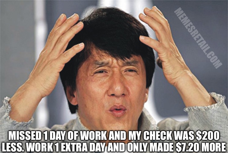 Jackie Chan Confused | MEMESRETAIL.COM; MISSED 1 DAY OF WORK AND MY CHECK WAS $200 LESS. WORK 1 EXTRA DAY AND ONLY MADE $7.20 MORE | image tagged in jackie chan confused | made w/ Imgflip meme maker