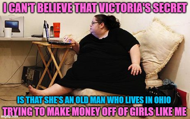 Obese Woman at Computer | I CAN'T BELIEVE THAT VICTORIA'S SECRET; IS THAT SHE'S AN OLD MAN WHO LIVES IN OHIO; TRYING TO MAKE MONEY OFF OF GIRLS LIKE ME | image tagged in obese woman at computer,memes,song,fat woman,victoriasecret,old man | made w/ Imgflip meme maker