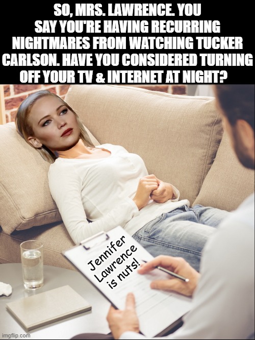 Over a month later, actress, Jennifer Lawrence, continues talking to her shrink about trauma from the Tucker Clarson show | SO, MRS. LAWRENCE. YOU SAY YOU'RE HAVING RECURRING NIGHTMARES FROM WATCHING TUCKER CARLSON. HAVE YOU CONSIDERED TURNING OFF YOUR TV & INTERNET AT NIGHT? Jennifer Lawrence is nuts! | image tagged in fox news,tucker carlson,hollywood liberals,media,politics,triggered liberal | made w/ Imgflip meme maker