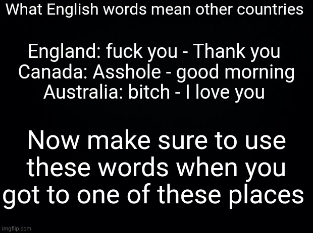 Black background | What English words mean other countries; England: fuck you - Thank you 
Canada: Asshole - good morning
Australia: bitch - I love you; Now make sure to use these words when you got to one of these places | image tagged in black background | made w/ Imgflip meme maker