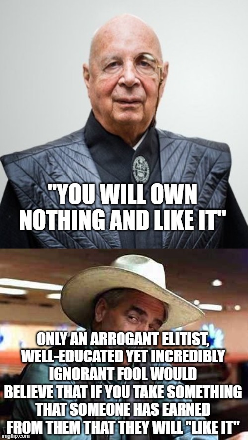 WEF fools | "YOU WILL OWN NOTHING AND LIKE IT"; ONLY AN ARROGANT ELITIST, WELL-EDUCATED YET INCREDIBLY IGNORANT FOOL WOULD BELIEVE THAT IF YOU TAKE SOMETHING THAT SOMEONE HAS EARNED FROM THEM THAT THEY WILL "LIKE IT" | image tagged in klaus schwab,sam elliott the big lebowski | made w/ Imgflip meme maker
