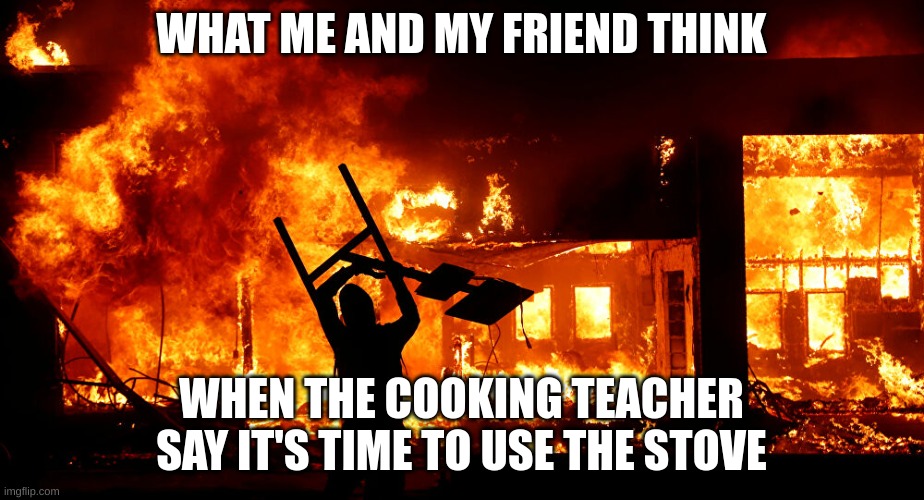 On Fire | WHAT ME AND MY FRIEND THINK; WHEN THE COOKING TEACHER SAY IT'S TIME TO USE THE STOVE | image tagged in on fire,arson,cooking class | made w/ Imgflip meme maker