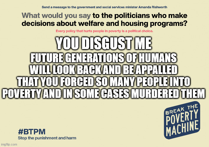 #BTPM: What do you say to politicans who decide welfare policy? | YOU DISGUST ME; FUTURE GENERATIONS OF HUMANS WILL LOOK BACK AND BE APPALLED THAT YOU FORCED SO MANY PEOPLE INTO POVERTY AND IN SOME CASES MURDERED THEM | image tagged in btpm what do you say to politicans who decide welfare policy | made w/ Imgflip meme maker