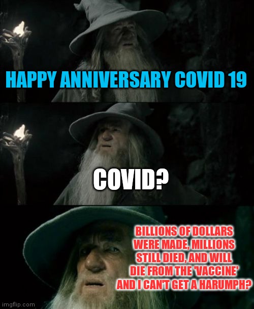 Happy Anniversary Covid 19 (timeline is approximate) | HAPPY ANNIVERSARY COVID 19; COVID? BILLIONS OF DOLLARS WERE MADE, MILLIONS STILL DIED, AND WILL DIE FROM THE 'VACCINE' AND I CAN'T GET A HARUMPH? | image tagged in memes,confused gandalf,population control,who,wef | made w/ Imgflip meme maker