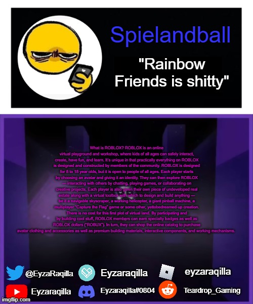 Spielandball announcement template | What is ROBLOX? ROBLOX is an online virtual playground and workshop, where kids of all ages can safely interact, create, have fun, and learn. It’s unique in that practically everything on ROBLOX is designed and constructed by members of the community. ROBLOX is designed for 8 to 18 year olds, but it is open to people of all ages. Each player starts by choosing an avatar and giving it an identity. They can then explore ROBLOX — interacting with others by chatting, playing games, or collaborating on creative projects. Each player is also given their own piece of undeveloped real estate along with a virtual toolbox with which to design and build anything — be it a navigable skyscraper, a working helicopter, a giant pinball machine, a multiplayer “Capture the Flag” game or some other, yet­to­be­dreamed-up creation. There is no cost for this first plot of virtual land. By participating and by building cool stuff, ROBLOX members can earn specialty badges as well as ROBLOX dollars (“ROBUX”). In turn, they can shop the online catalog to purchase avatar clothing and accessories as well as premium building materials, interactive components, and working mechanisms. | image tagged in spielandball announcement template | made w/ Imgflip meme maker