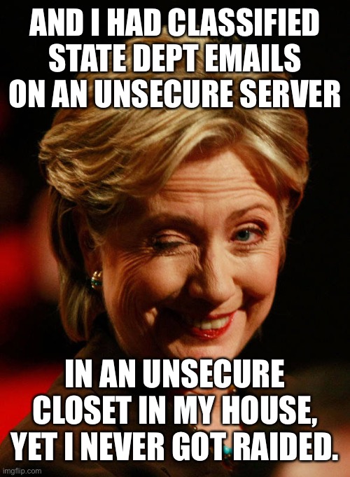 Hilary Clinton | AND I HAD CLASSIFIED STATE DEPT EMAILS ON AN UNSECURE SERVER IN AN UNSECURE CLOSET IN MY HOUSE, YET I NEVER GOT RAIDED. | image tagged in hilary clinton | made w/ Imgflip meme maker