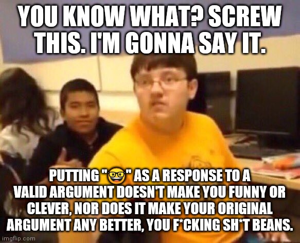 Fight me, losers. | YOU KNOW WHAT? SCREW THIS. I'M GONNA SAY IT. PUTTING "🤓" AS A RESPONSE TO A VALID ARGUMENT DOESN'T MAKE YOU FUNNY OR CLEVER, NOR DOES IT MAKE YOUR ORIGINAL ARGUMENT ANY BETTER, YOU F*CKING SH*T BEANS. | image tagged in i m just gonna say it,facts,so true memes | made w/ Imgflip meme maker