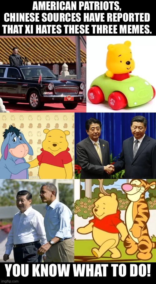 Xi hates these three memes! | AMERICAN PATRIOTS,
CHINESE SOURCES HAVE REPORTED
THAT XI HATES THESE THREE MEMES. YOU KNOW WHAT TO DO! | image tagged in xi jinping,china,china virus,communist,communists,communism | made w/ Imgflip meme maker
