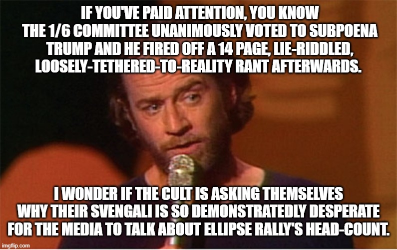 Narcissistic lunatics gonna narcissistic lunatic... | IF YOU'VE PAID ATTENTION, YOU KNOW THE 1/6 COMMITTEE UNANIMOUSLY VOTED TO SUBPOENA TRUMP AND HE FIRED OFF A 14 PAGE, LIE-RIDDLED, LOOSELY-TETHERED-TO-REALITY RANT AFTERWARDS. I WONDER IF THE CULT IS ASKING THEMSELVES WHY THEIR SVENGALI IS SO DEMONSTRATEDLY DESPERATE FOR THE MEDIA TO TALK ABOUT ELLIPSE RALLY'S HEAD-COUNT. | image tagged in george carlin | made w/ Imgflip meme maker