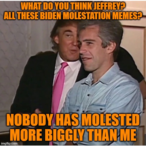 Trump and Jeffrey discus what their famous for | WHAT DO YOU THINK JEFFREY? ALL THESE BIDEN MOLESTATION MEMES? NOBODY HAS MOLESTED MORE BIGGLY THAN ME | image tagged in trump epstein,maga,biden,political meme,donald trump | made w/ Imgflip meme maker