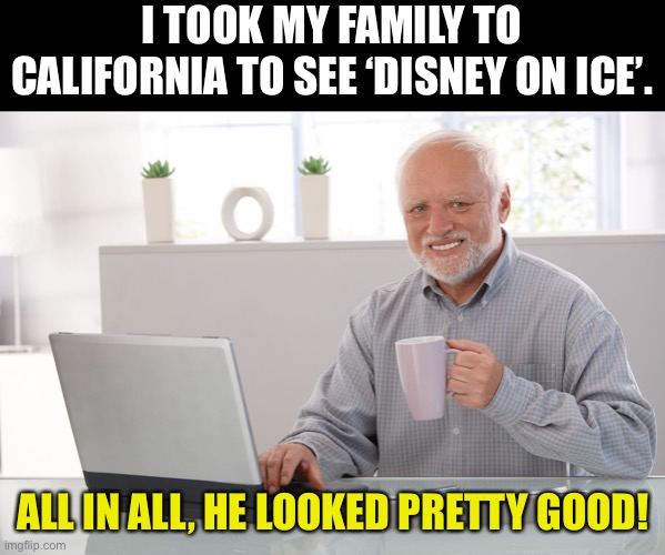 Disney | I TOOK MY FAMILY TO CALIFORNIA TO SEE ‘DISNEY ON ICE’. ALL IN ALL, HE LOOKED PRETTY GOOD! | image tagged in hide the pain harold large | made w/ Imgflip meme maker