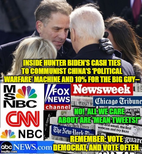 Yes . . . but exactly WHEN did the legacy mainstream media totally sell out to the Dem Party? | INSIDE HUNTER BIDEN’S CASH TIES TO COMMUNIST CHINA’S ‘POLITICAL WARFARE’ MACHINE AND 10% FOR THE BIG GUY--; NO!  ALL WE CARE ABOUT ARE 'MEAN TWEETS!"; REMEMBER: VOTE DEMOCRAT, AND VOTE OFTEN. | image tagged in sell outs | made w/ Imgflip meme maker