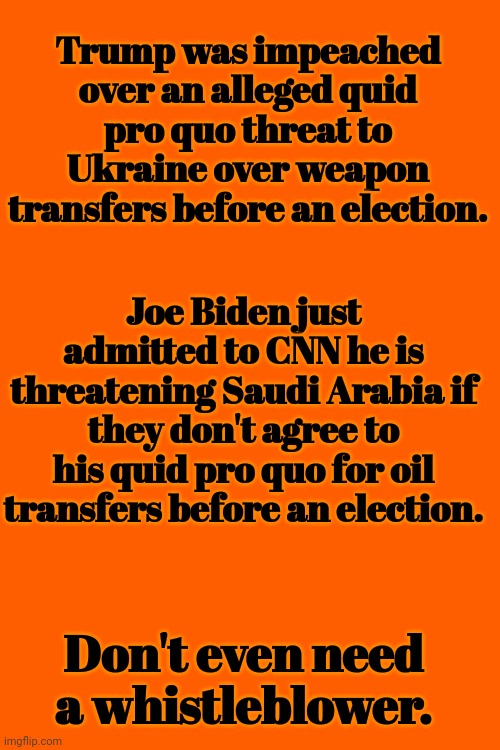 Don't Even Need a Whistleblower | Trump was impeached over an alleged quid pro quo threat to Ukraine over weapon transfers before an election. Joe Biden just admitted to CNN he is threatening Saudi Arabia if they don't agree to his quid pro quo for oil transfers before an election. Don't even need a whistleblower. | image tagged in impeach,joe biden,saudi arabia,threats | made w/ Imgflip meme maker