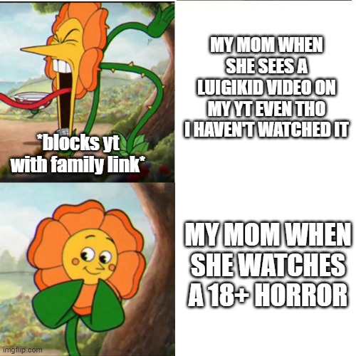 . | MY MOM WHEN SHE SEES A LUIGIKID VIDEO ON MY YT EVEN THO I HAVEN'T WATCHED IT; *blocks yt with family link*; MY MOM WHEN SHE WATCHES A 18+ HORROR | image tagged in cuphead flower | made w/ Imgflip meme maker