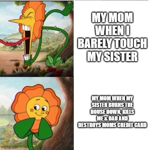 AAAAAAAAAAAAAAAAAAAAAAAAAAAAAAAAAAAAAAAAAAAAAAAAAAAAAAAAAA | MY MOM WHEN I BARELY TOUCH MY SISTER; MY MOM WHEN MY SISTER BURNS THE HOUSE DOWN, KILLS ME & DAD AND DESTROYS MOMS CREDIT CARD | image tagged in cuphead flower | made w/ Imgflip meme maker