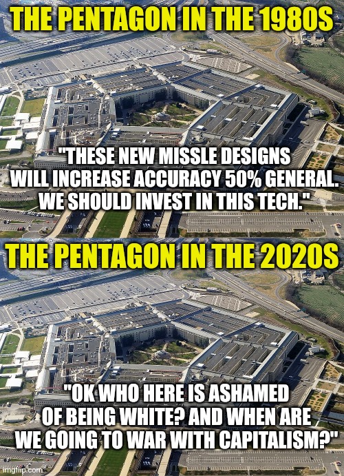 I think the war is over. The commies won. But they used democrats and social media instead of bullets. Tricky! | THE PENTAGON IN THE 1980S; "THESE NEW MISSLE DESIGNS WILL INCREASE ACCURACY 50% GENERAL. WE SHOULD INVEST IN THIS TECH."; THE PENTAGON IN THE 2020S; "OK WHO HERE IS ASHAMED OF BEING WHITE? AND WHEN ARE WE GOING TO WAR WITH CAPITALISM?" | image tagged in pentagon,democrats,communism,joe biden,traitors,social media | made w/ Imgflip meme maker