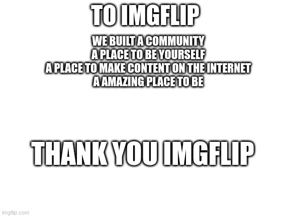 Thank you imgflip. | TO IMGFLIP; WE BUILT A COMMUNITY
A PLACE TO BE YOURSELF
A PLACE TO MAKE CONTENT ON THE INTERNET
A AMAZING PLACE TO BE; THANK YOU IMGFLIP | image tagged in blank white template | made w/ Imgflip meme maker