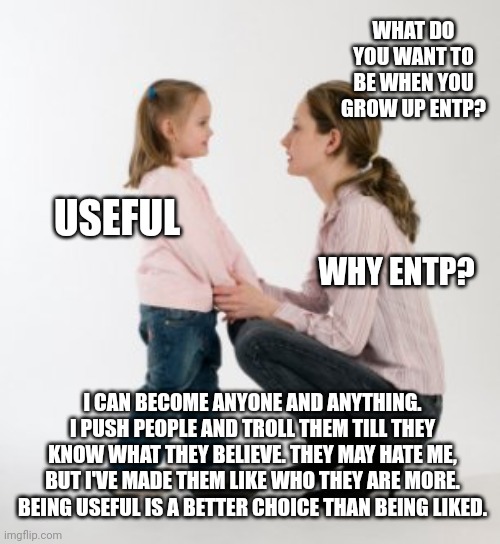 ENTP Goals | WHAT DO YOU WANT TO BE WHEN YOU GROW UP ENTP? USEFUL; WHY ENTP? I CAN BECOME ANYONE AND ANYTHING. I PUSH PEOPLE AND TROLL THEM TILL THEY KNOW WHAT THEY BELIEVE. THEY MAY HATE ME, BUT I'VE MADE THEM LIKE WHO THEY ARE MORE. BEING USEFUL IS A BETTER CHOICE THAN BEING LIKED. | image tagged in parenting raising children girl asking mommy why discipline demo,mbti,entp,myers briggs,personality,memes | made w/ Imgflip meme maker